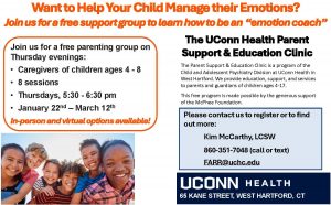 Want To Help Your Child Manage their Emotions? 
Join us for a free support group to learn how to be an "emotion coach."  
Thursday evenings:
• Caregivers of children ages 4 - 8 
• 8 sessions
• Thursdays, 5:30 - 6:30 pm
• January 22nd – March 12th
In-person and virtual options available!
The UConn Health Parent 
Support & Education Clinic
65 KANE STREET, WEST HARTFORD, CT
Please contact us to register or to find 
out more:
Kim McCarthy, LCSW
860-351-7048 (call or text)
FARR@uchc.edu
The Parent Support & Education Clinic is a program of the 
Child and Adolescent Psychiatry Division at UConn Health in 
West Hartford. We provide education, support, and services 
to parents and guardians of children ages 4-17. 
This free program is made possible by the generous support 
of the McPhee Foundation.
